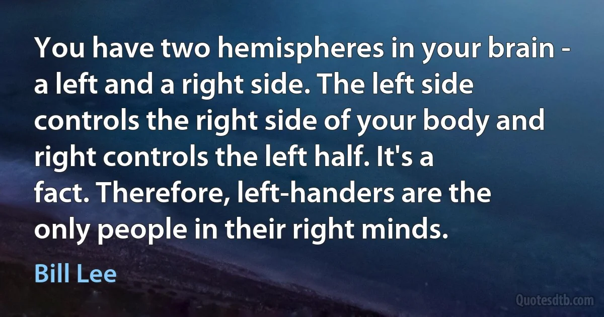 You have two hemispheres in your brain - a left and a right side. The left side controls the right side of your body and right controls the left half. It's a fact. Therefore, left-handers are the only people in their right minds. (Bill Lee)