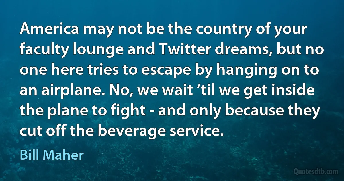 America may not be the country of your faculty lounge and Twitter dreams, but no one here tries to escape by hanging on to an airplane. No, we wait ‘til we get inside the plane to fight - and only because they cut off the beverage service. (Bill Maher)