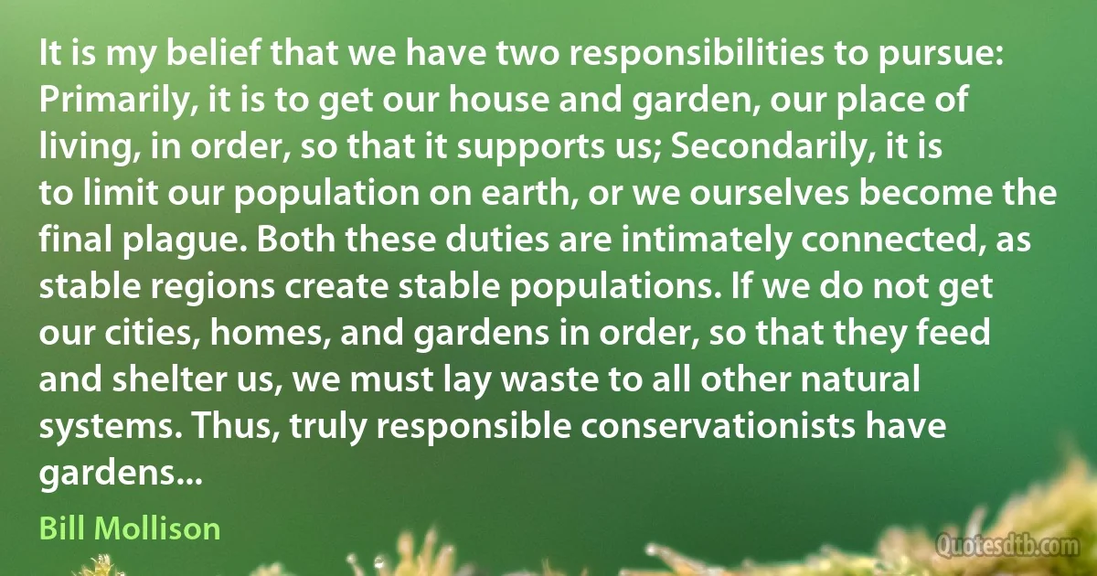 It is my belief that we have two responsibilities to pursue: Primarily, it is to get our house and garden, our place of living, in order, so that it supports us; Secondarily, it is to limit our population on earth, or we ourselves become the final plague. Both these duties are intimately connected, as stable regions create stable populations. If we do not get our cities, homes, and gardens in order, so that they feed and shelter us, we must lay waste to all other natural systems. Thus, truly responsible conservationists have gardens... (Bill Mollison)