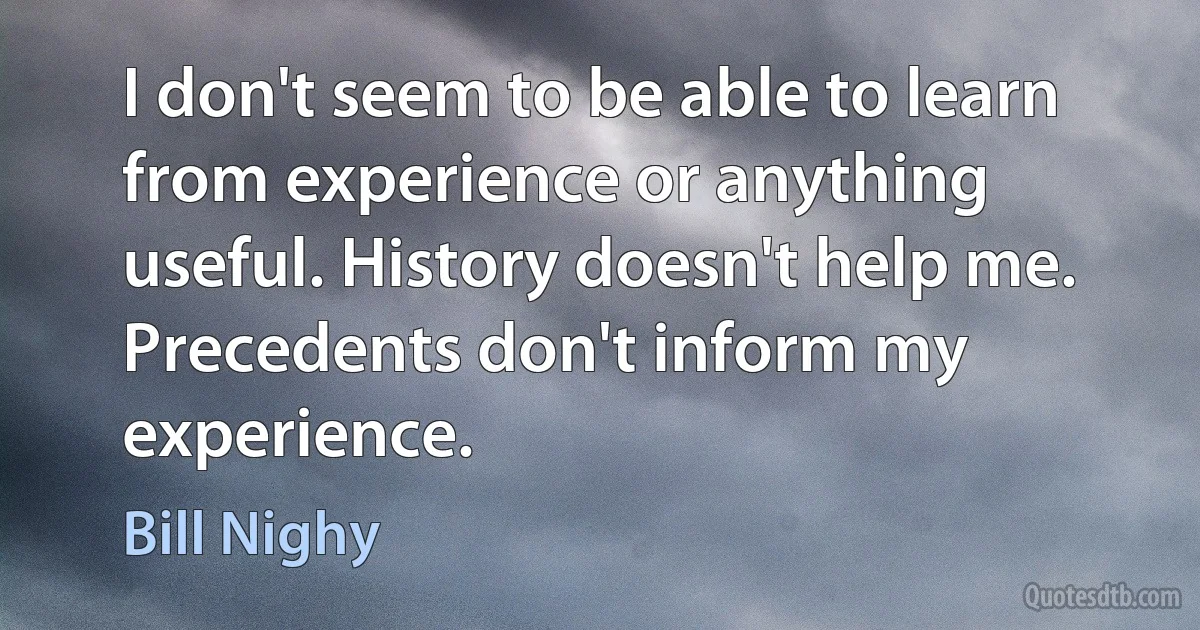 I don't seem to be able to learn from experience or anything useful. History doesn't help me. Precedents don't inform my experience. (Bill Nighy)