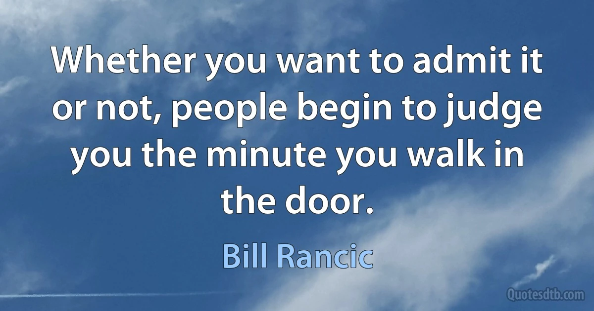 Whether you want to admit it or not, people begin to judge you the minute you walk in the door. (Bill Rancic)