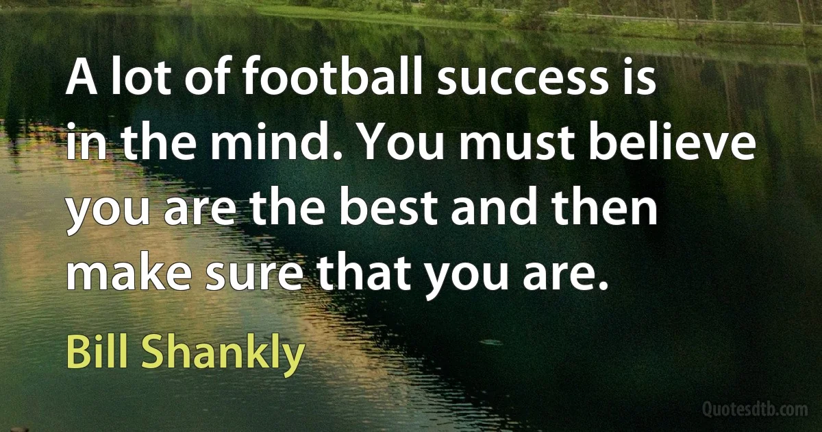 A lot of football success is in the mind. You must believe you are the best and then make sure that you are. (Bill Shankly)