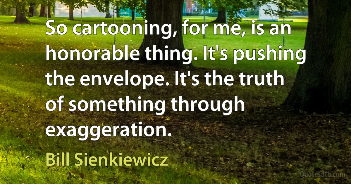 So cartooning, for me, is an honorable thing. It's pushing the envelope. It's the truth of something through exaggeration. (Bill Sienkiewicz)