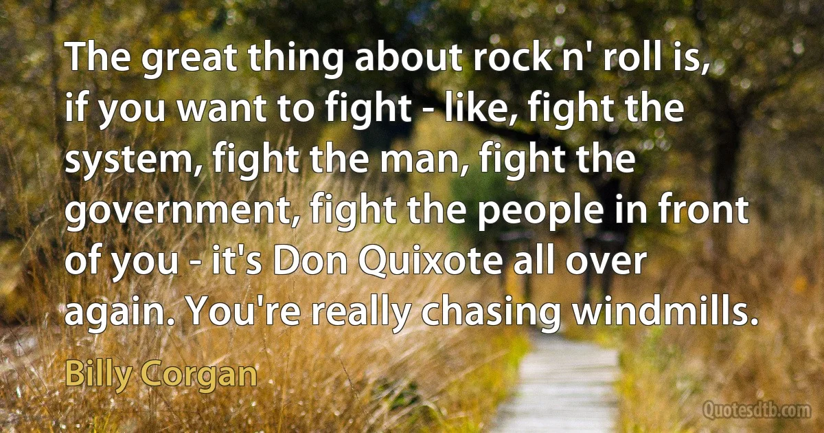 The great thing about rock n' roll is, if you want to fight - like, fight the system, fight the man, fight the government, fight the people in front of you - it's Don Quixote all over again. You're really chasing windmills. (Billy Corgan)