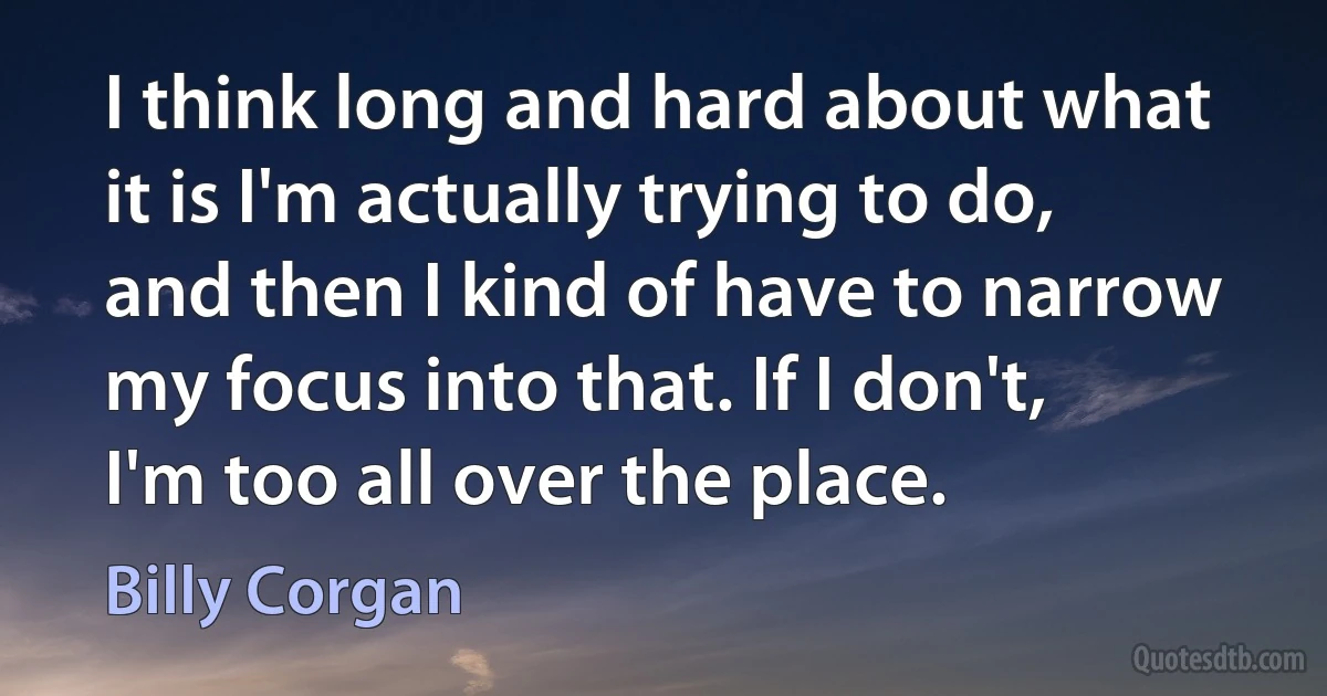 I think long and hard about what it is I'm actually trying to do, and then I kind of have to narrow my focus into that. If I don't, I'm too all over the place. (Billy Corgan)