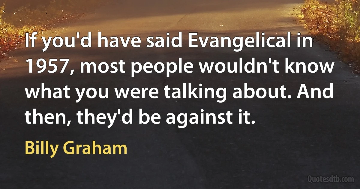 If you'd have said Evangelical in 1957, most people wouldn't know what you were talking about. And then, they'd be against it. (Billy Graham)