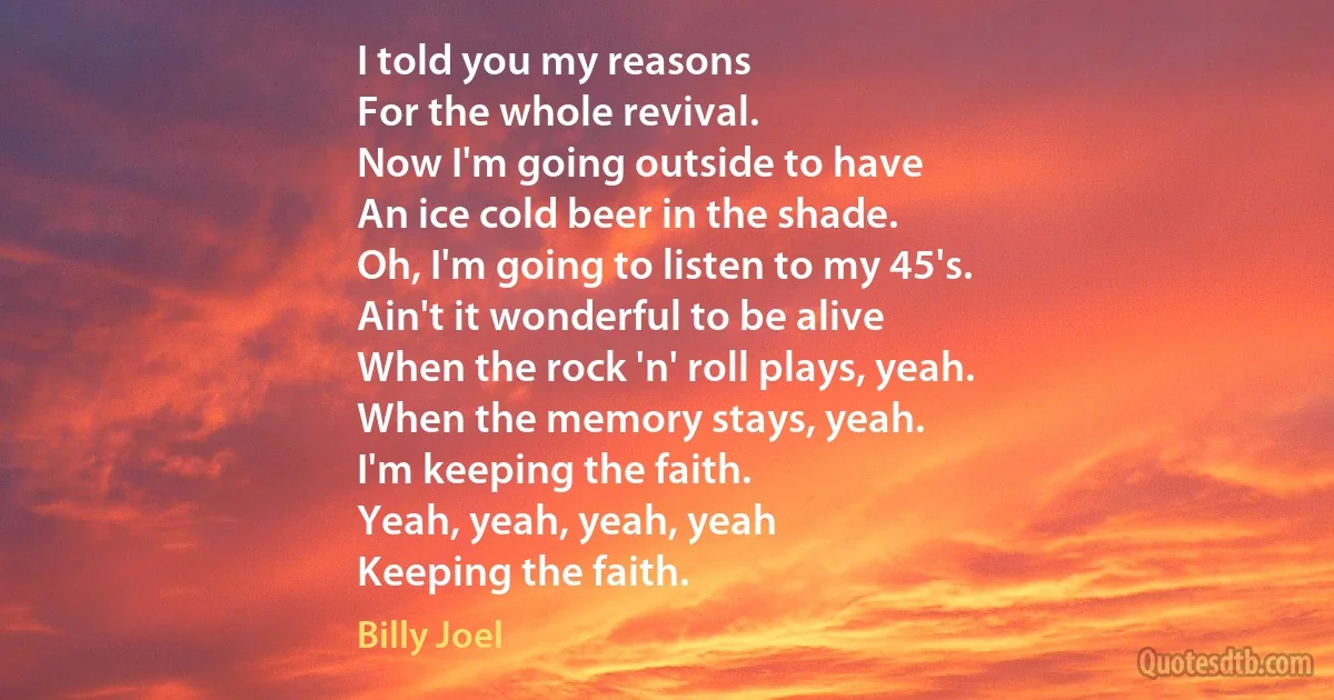 I told you my reasons
For the whole revival.
Now I'm going outside to have
An ice cold beer in the shade.
Oh, I'm going to listen to my 45's.
Ain't it wonderful to be alive
When the rock 'n' roll plays, yeah.
When the memory stays, yeah.
I'm keeping the faith.
Yeah, yeah, yeah, yeah
Keeping the faith. (Billy Joel)