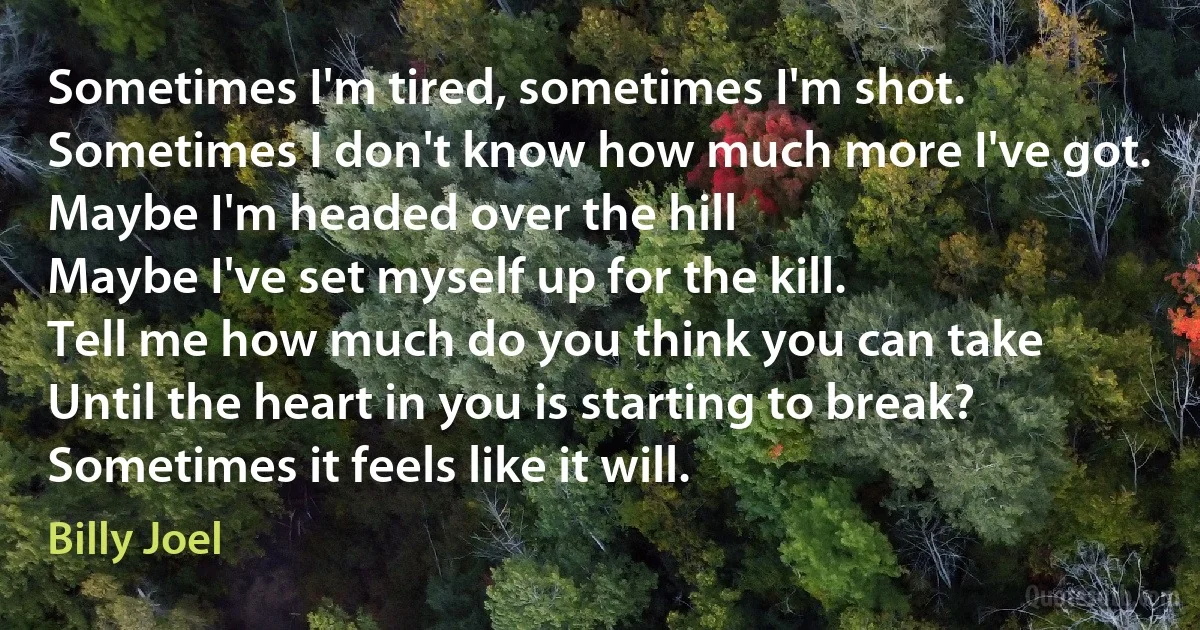 Sometimes I'm tired, sometimes I'm shot.
Sometimes I don't know how much more I've got.
Maybe I'm headed over the hill
Maybe I've set myself up for the kill.
Tell me how much do you think you can take
Until the heart in you is starting to break?
Sometimes it feels like it will. (Billy Joel)