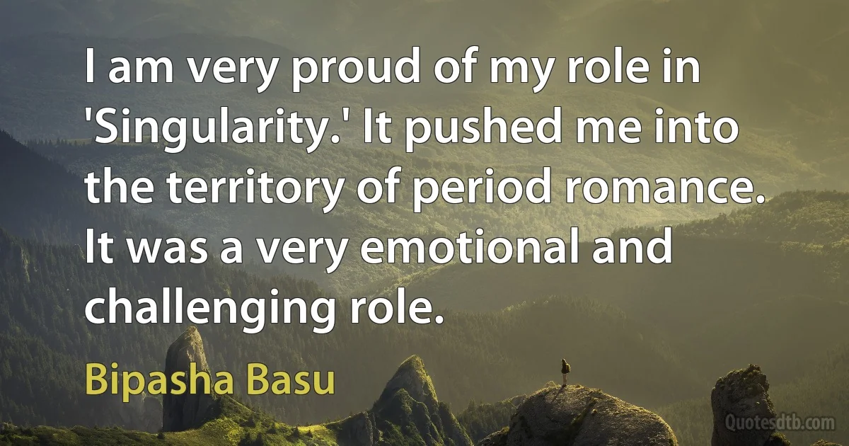 I am very proud of my role in 'Singularity.' It pushed me into the territory of period romance. It was a very emotional and challenging role. (Bipasha Basu)