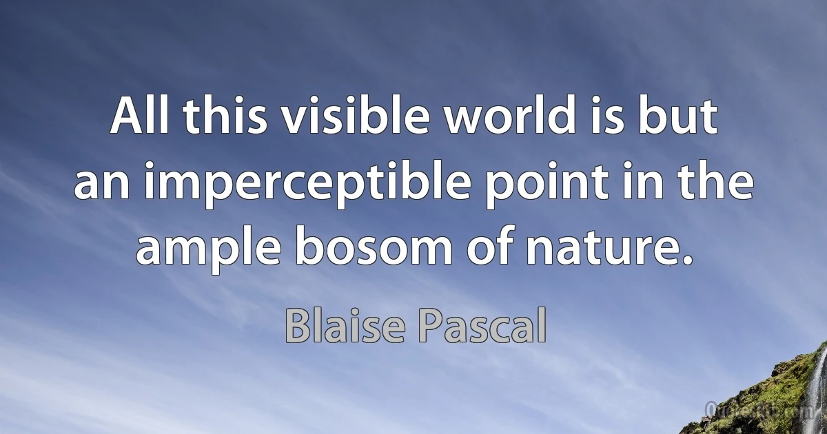 All this visible world is but an imperceptible point in the ample bosom of nature. (Blaise Pascal)