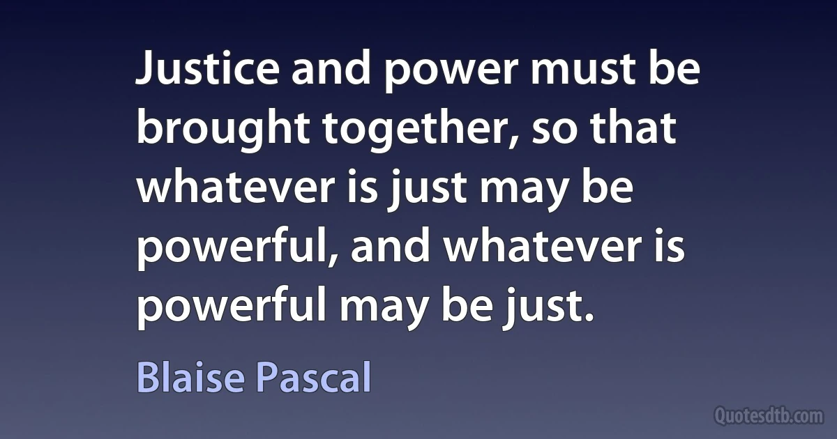 Justice and power must be brought together, so that whatever is just may be powerful, and whatever is powerful may be just. (Blaise Pascal)