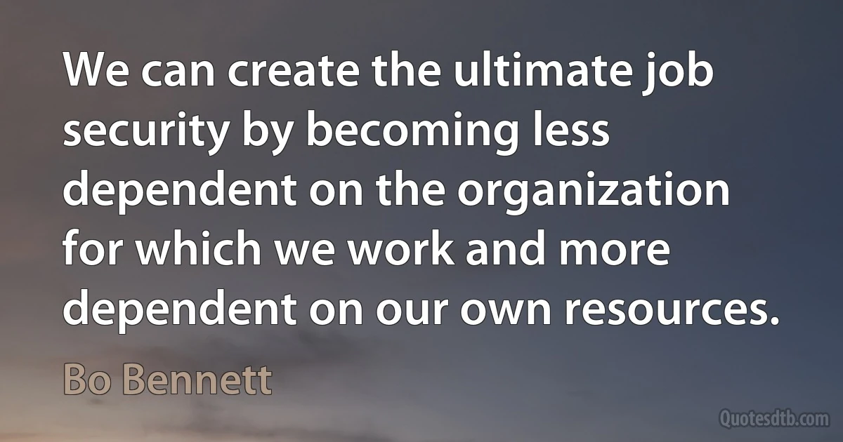 We can create the ultimate job security by becoming less dependent on the organization for which we work and more dependent on our own resources. (Bo Bennett)