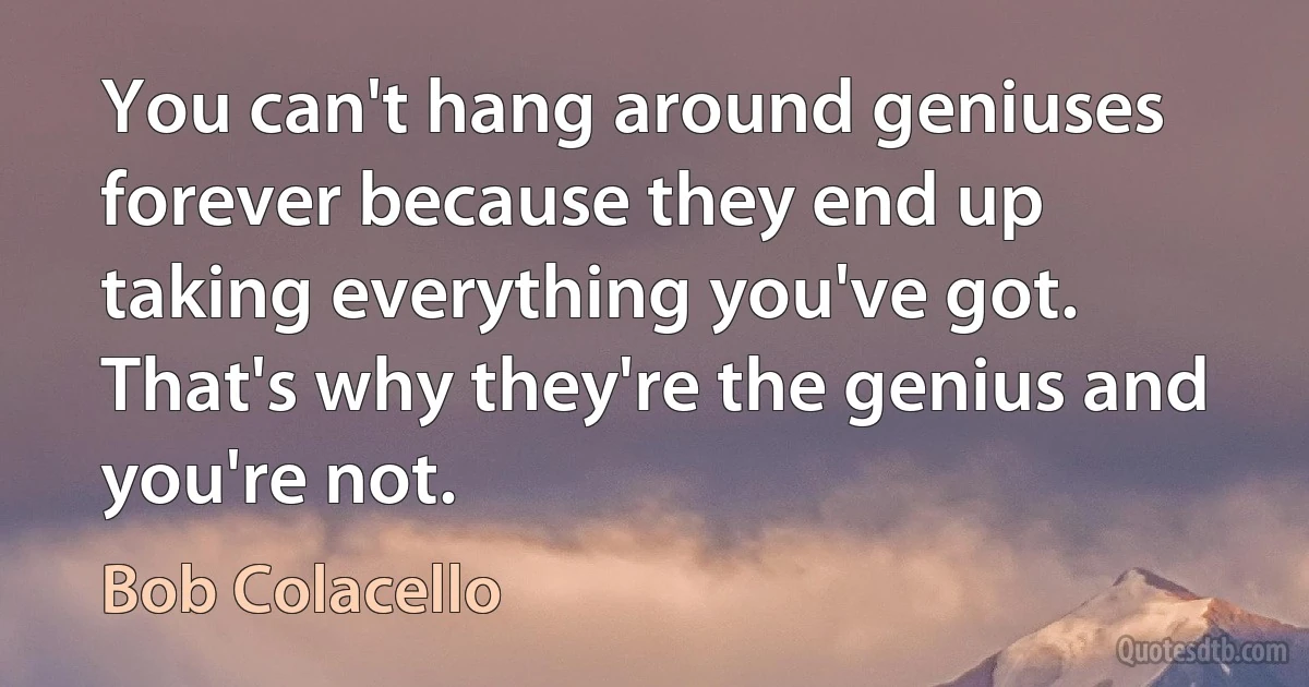 You can't hang around geniuses forever because they end up taking everything you've got. That's why they're the genius and you're not. (Bob Colacello)