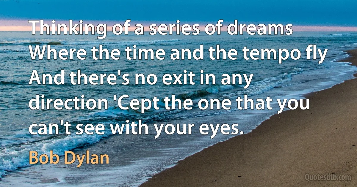 Thinking of a series of dreams Where the time and the tempo fly And there's no exit in any direction 'Cept the one that you can't see with your eyes. (Bob Dylan)