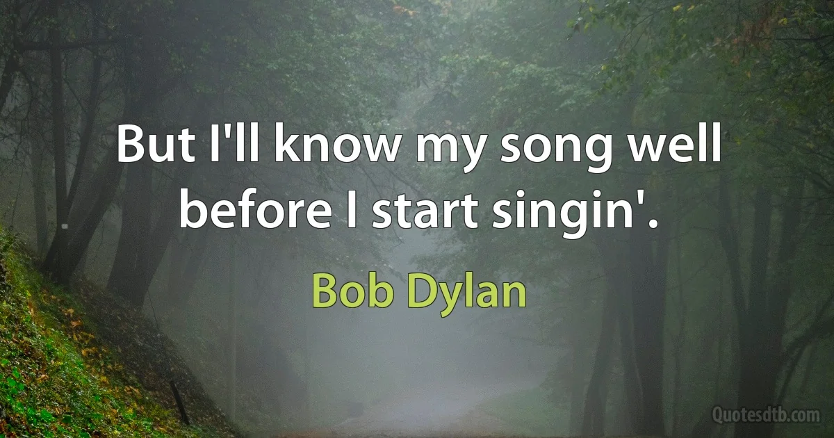 But I'll know my song well before I start singin'. (Bob Dylan)