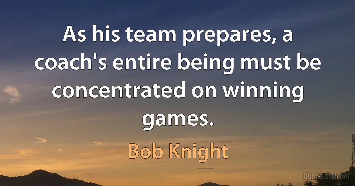 As his team prepares, a coach's entire being must be concentrated on winning games. (Bob Knight)