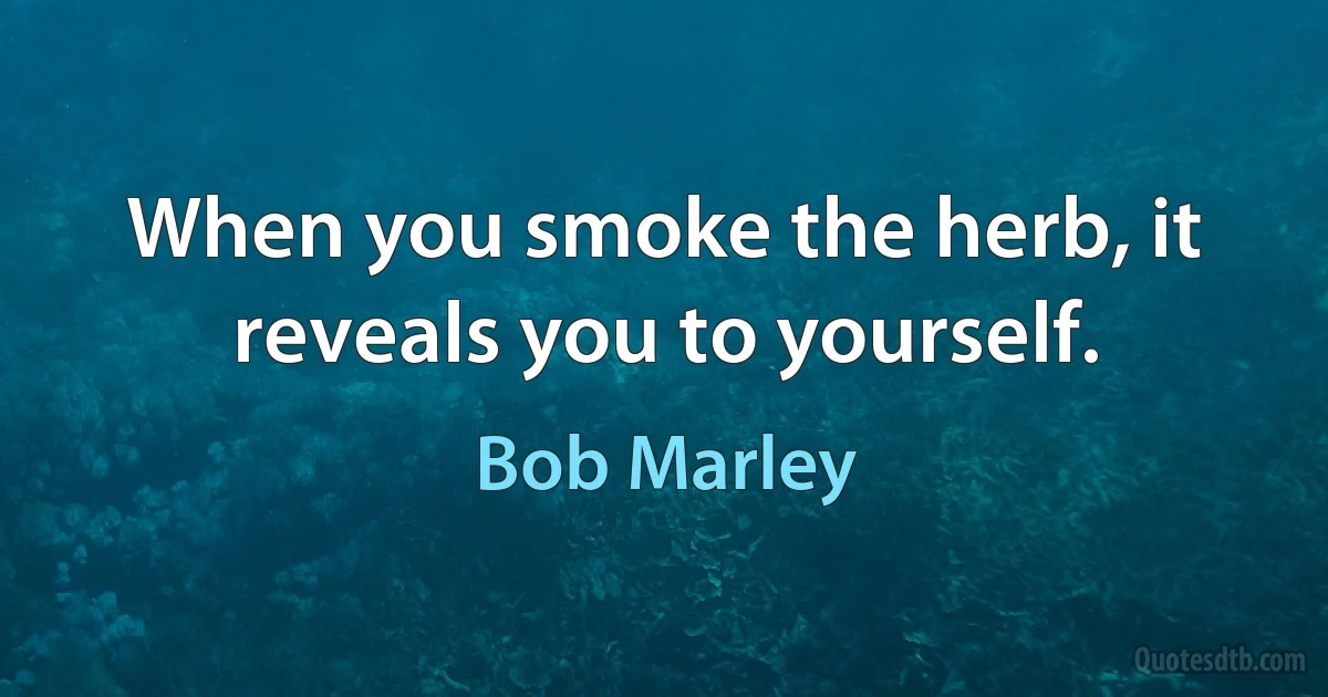 When you smoke the herb, it reveals you to yourself. (Bob Marley)