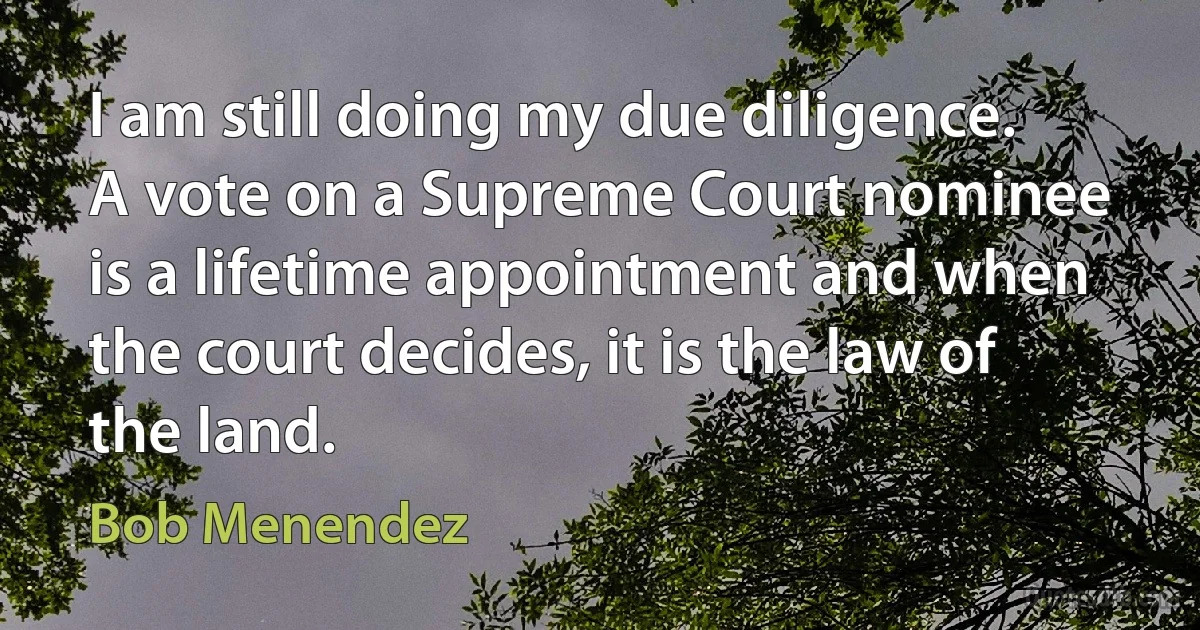 I am still doing my due diligence. A vote on a Supreme Court nominee is a lifetime appointment and when the court decides, it is the law of the land. (Bob Menendez)