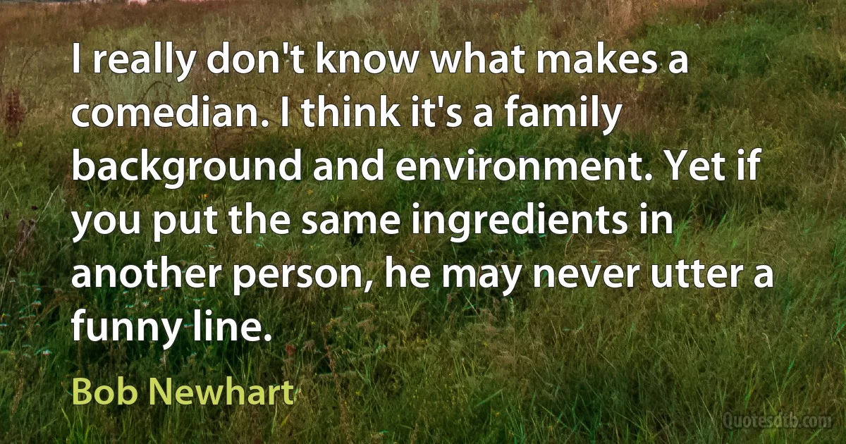 I really don't know what makes a comedian. I think it's a family background and environment. Yet if you put the same ingredients in another person, he may never utter a funny line. (Bob Newhart)