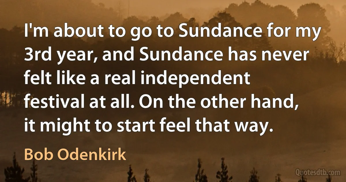 I'm about to go to Sundance for my 3rd year, and Sundance has never felt like a real independent festival at all. On the other hand, it might to start feel that way. (Bob Odenkirk)