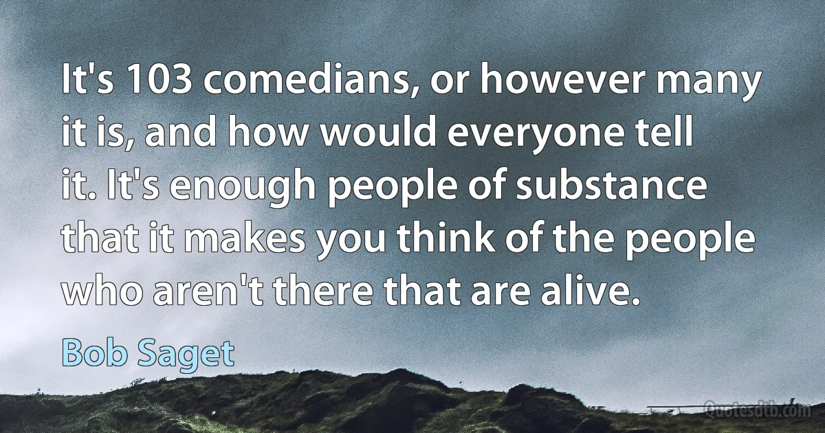 It's 103 comedians, or however many it is, and how would everyone tell it. It's enough people of substance that it makes you think of the people who aren't there that are alive. (Bob Saget)