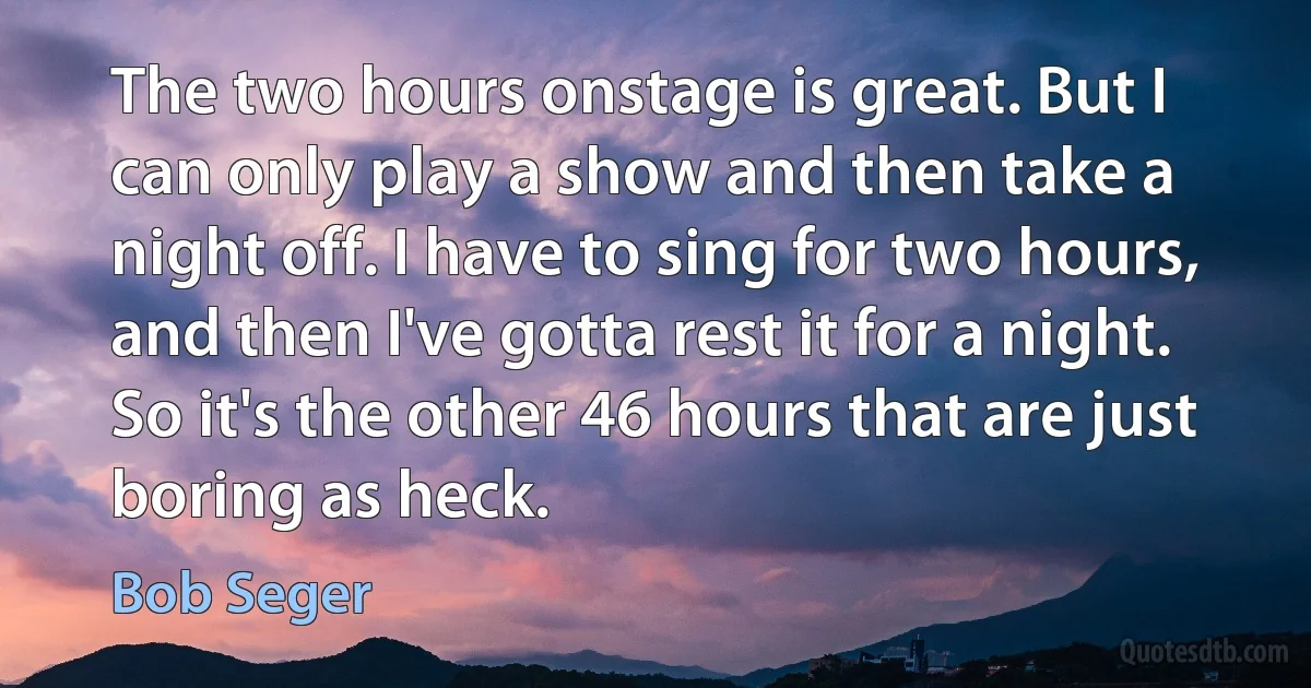 The two hours onstage is great. But I can only play a show and then take a night off. I have to sing for two hours, and then I've gotta rest it for a night. So it's the other 46 hours that are just boring as heck. (Bob Seger)