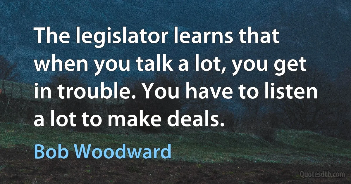 The legislator learns that when you talk a lot, you get in trouble. You have to listen a lot to make deals. (Bob Woodward)