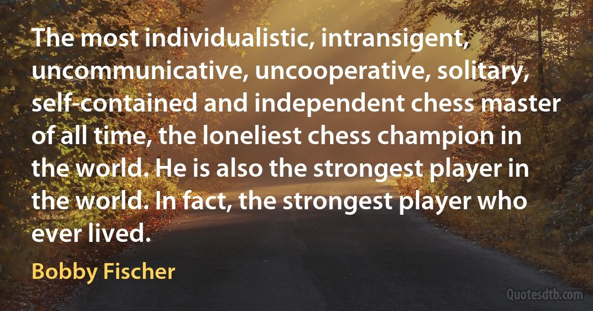 The most individualistic, intransigent, uncommunicative, uncooperative, solitary, self-contained and independent chess master of all time, the loneliest chess champion in the world. He is also the strongest player in the world. In fact, the strongest player who ever lived. (Bobby Fischer)