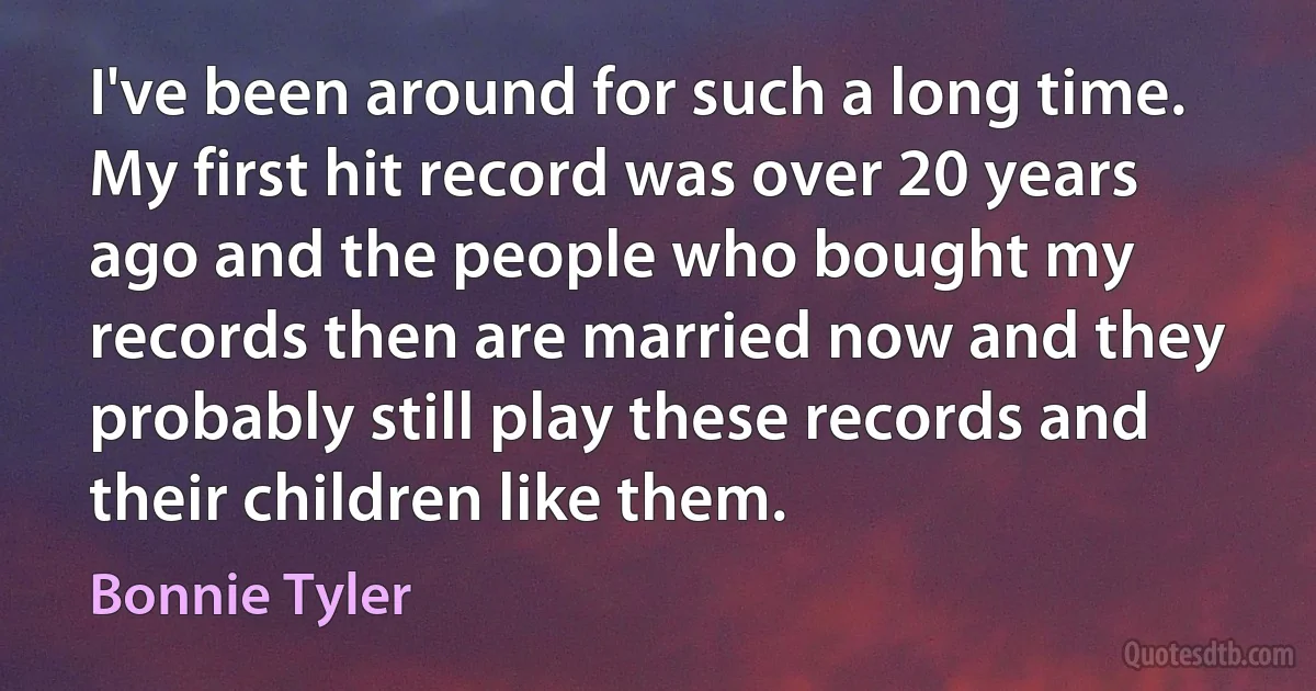 I've been around for such a long time. My first hit record was over 20 years ago and the people who bought my records then are married now and they probably still play these records and their children like them. (Bonnie Tyler)