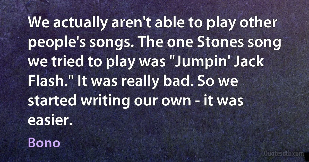 We actually aren't able to play other people's songs. The one Stones song we tried to play was "Jumpin' Jack Flash." It was really bad. So we started writing our own - it was easier. (Bono)