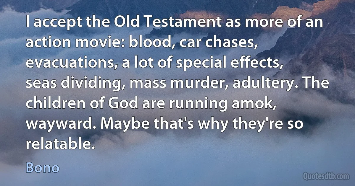 I accept the Old Testament as more of an action movie: blood, car chases, evacuations, a lot of special effects, seas dividing, mass murder, adultery. The children of God are running amok, wayward. Maybe that's why they're so relatable. (Bono)