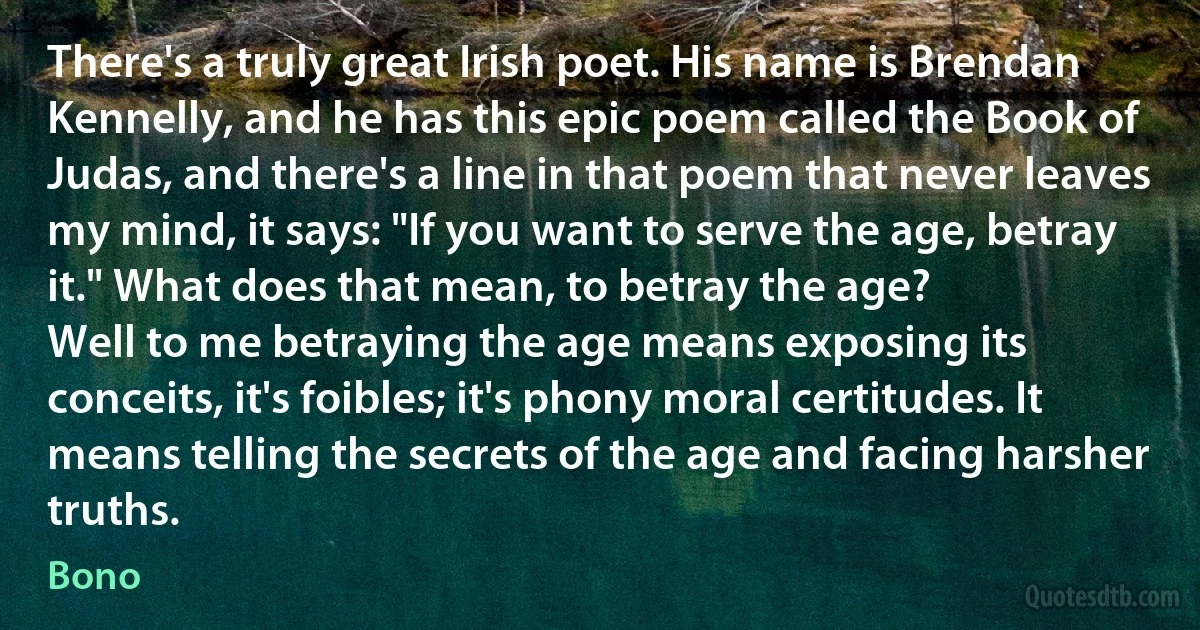 There's a truly great Irish poet. His name is Brendan Kennelly, and he has this epic poem called the Book of Judas, and there's a line in that poem that never leaves my mind, it says: "If you want to serve the age, betray it." What does that mean, to betray the age?
Well to me betraying the age means exposing its conceits, it's foibles; it's phony moral certitudes. It means telling the secrets of the age and facing harsher truths. (Bono)