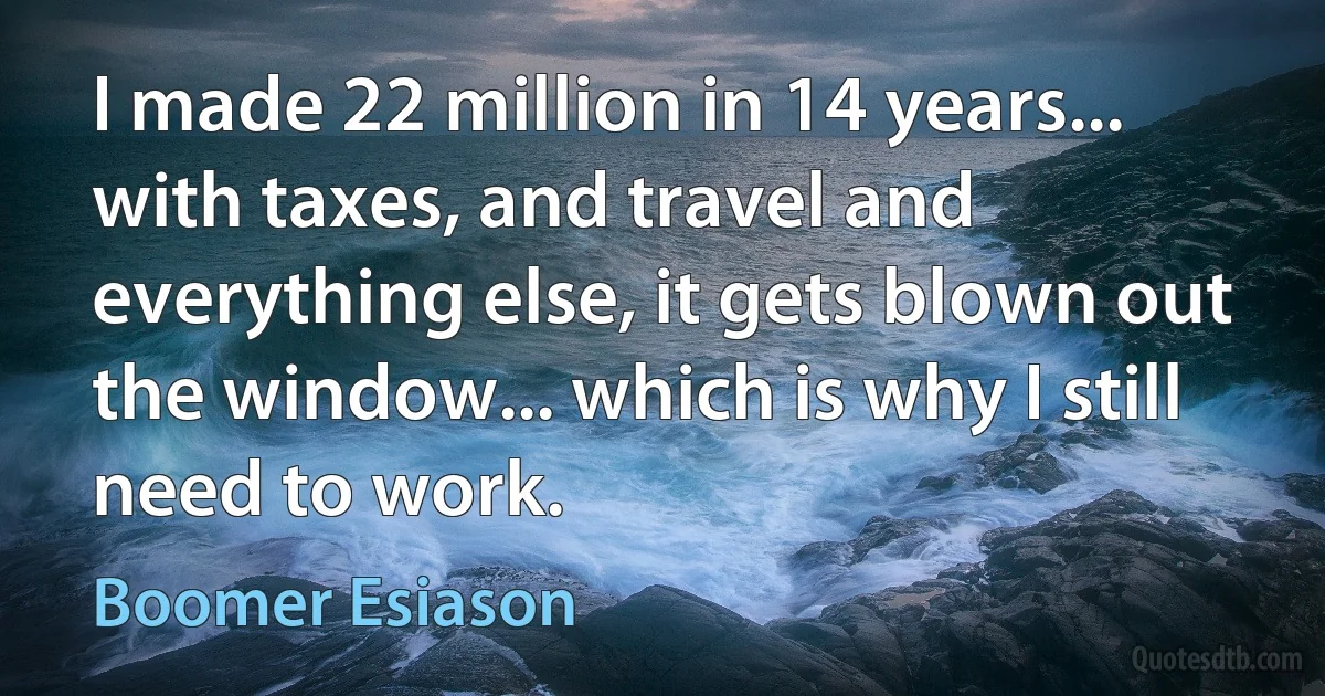 I made 22 million in 14 years... with taxes, and travel and everything else, it gets blown out the window... which is why I still need to work. (Boomer Esiason)