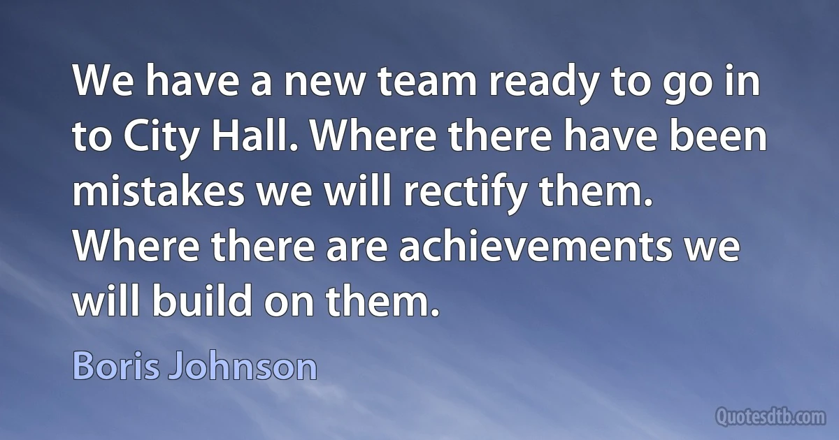 We have a new team ready to go in to City Hall. Where there have been mistakes we will rectify them. Where there are achievements we will build on them. (Boris Johnson)