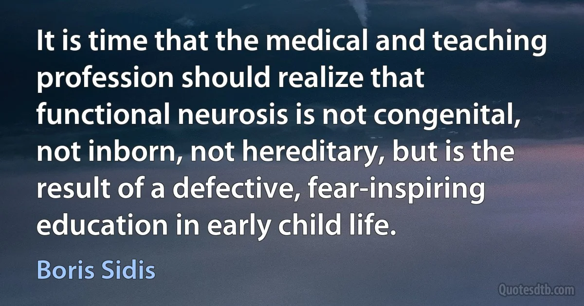 It is time that the medical and teaching profession should realize that functional neurosis is not congenital, not inborn, not hereditary, but is the result of a defective, fear-inspiring education in early child life. (Boris Sidis)