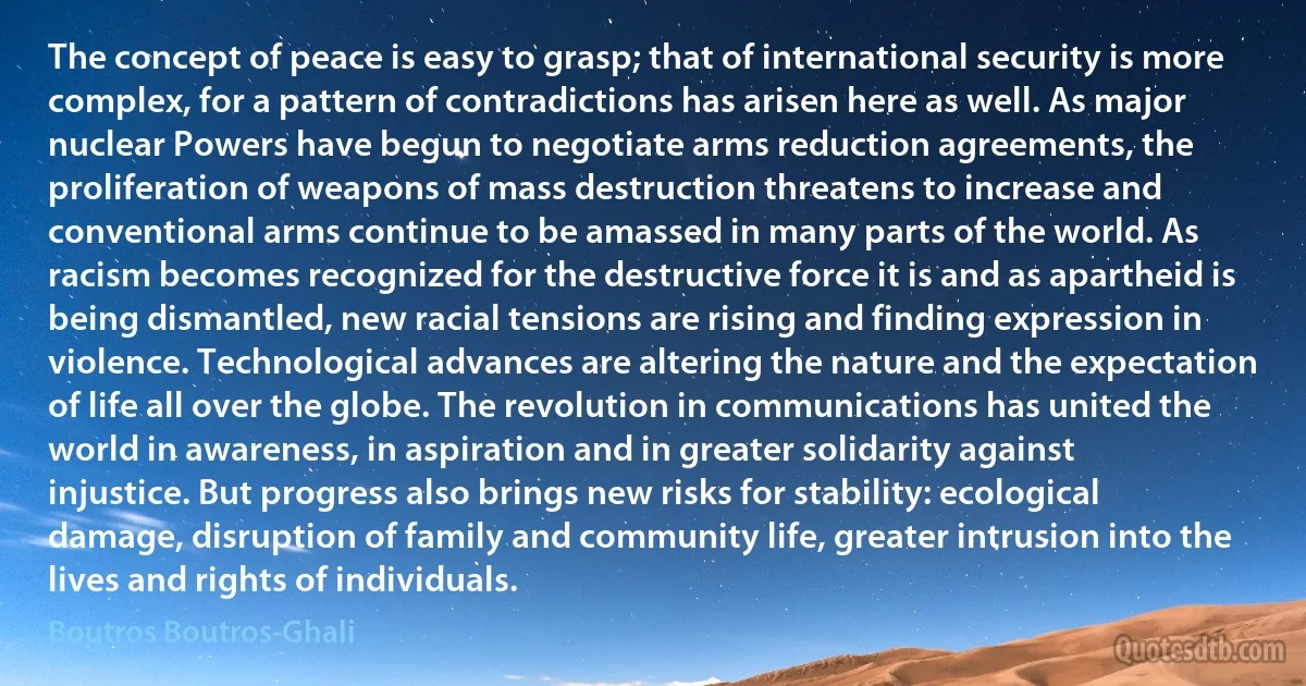 The concept of peace is easy to grasp; that of international security is more complex, for a pattern of contradictions has arisen here as well. As major nuclear Powers have begun to negotiate arms reduction agreements, the proliferation of weapons of mass destruction threatens to increase and conventional arms continue to be amassed in many parts of the world. As racism becomes recognized for the destructive force it is and as apartheid is being dismantled, new racial tensions are rising and finding expression in violence. Technological advances are altering the nature and the expectation of life all over the globe. The revolution in communications has united the world in awareness, in aspiration and in greater solidarity against injustice. But progress also brings new risks for stability: ecological damage, disruption of family and community life, greater intrusion into the lives and rights of individuals. (Boutros Boutros-Ghali)