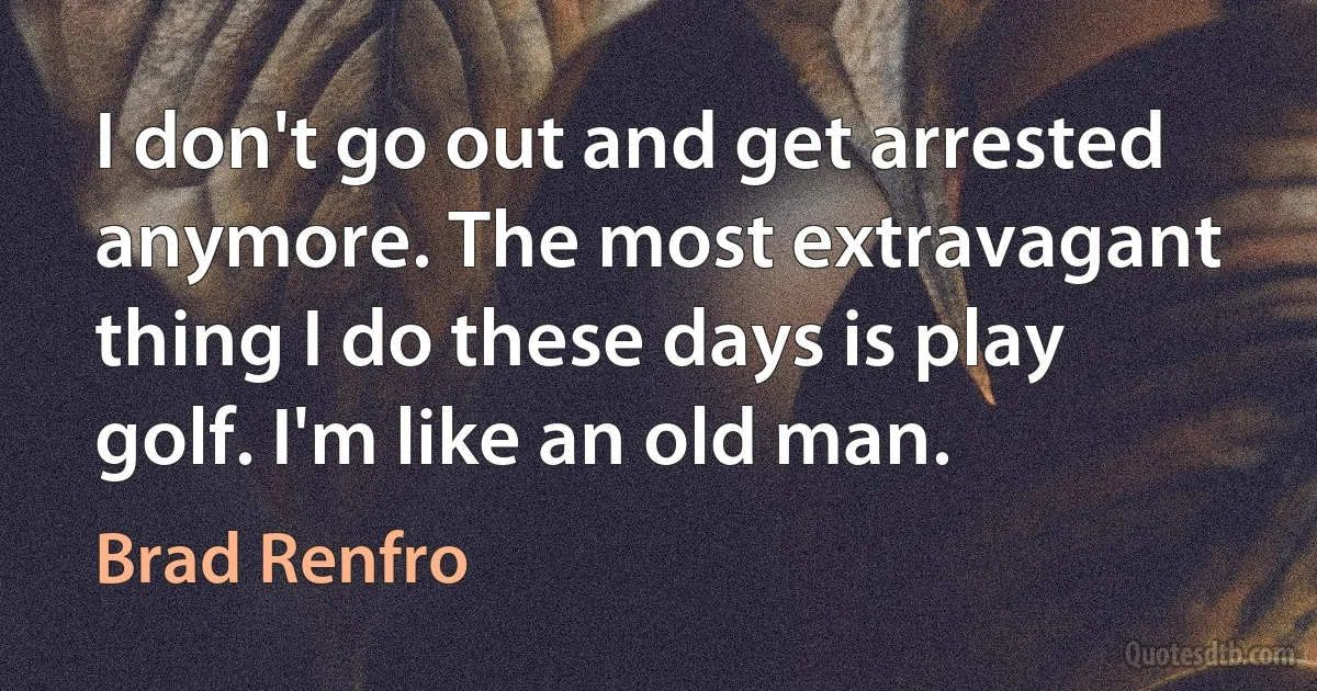 I don't go out and get arrested anymore. The most extravagant thing I do these days is play golf. I'm like an old man. (Brad Renfro)