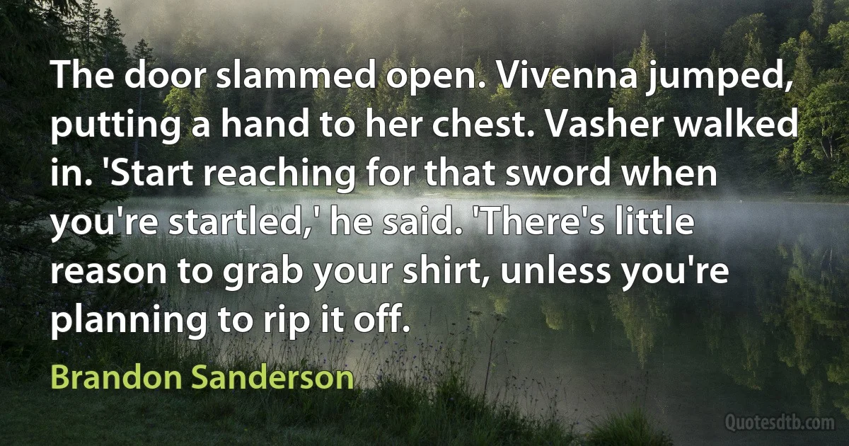 The door slammed open. Vivenna jumped, putting a hand to her chest. Vasher walked in. 'Start reaching for that sword when you're startled,' he said. 'There's little reason to grab your shirt, unless you're planning to rip it off. (Brandon Sanderson)