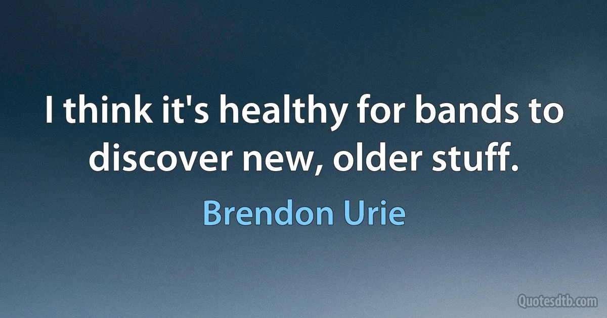 I think it's healthy for bands to discover new, older stuff. (Brendon Urie)