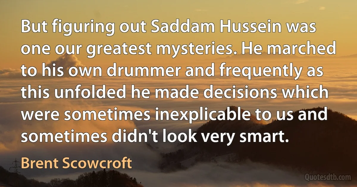 But figuring out Saddam Hussein was one our greatest mysteries. He marched to his own drummer and frequently as this unfolded he made decisions which were sometimes inexplicable to us and sometimes didn't look very smart. (Brent Scowcroft)