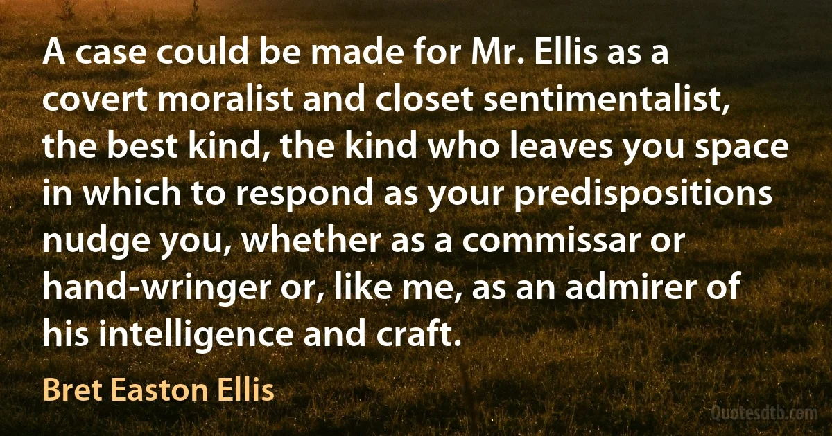 A case could be made for Mr. Ellis as a covert moralist and closet sentimentalist, the best kind, the kind who leaves you space in which to respond as your predispositions nudge you, whether as a commissar or hand-wringer or, like me, as an admirer of his intelligence and craft. (Bret Easton Ellis)