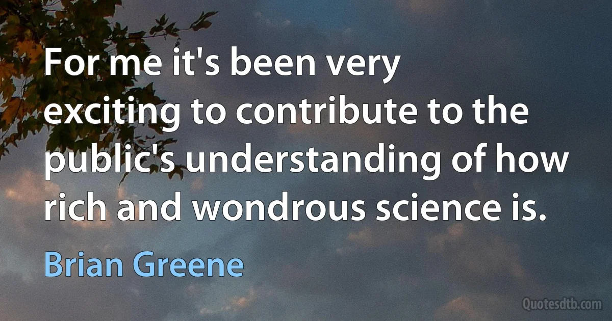 For me it's been very exciting to contribute to the public's understanding of how rich and wondrous science is. (Brian Greene)