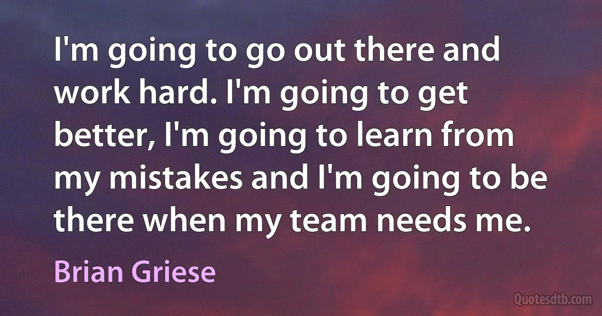 I'm going to go out there and work hard. I'm going to get better, I'm going to learn from my mistakes and I'm going to be there when my team needs me. (Brian Griese)