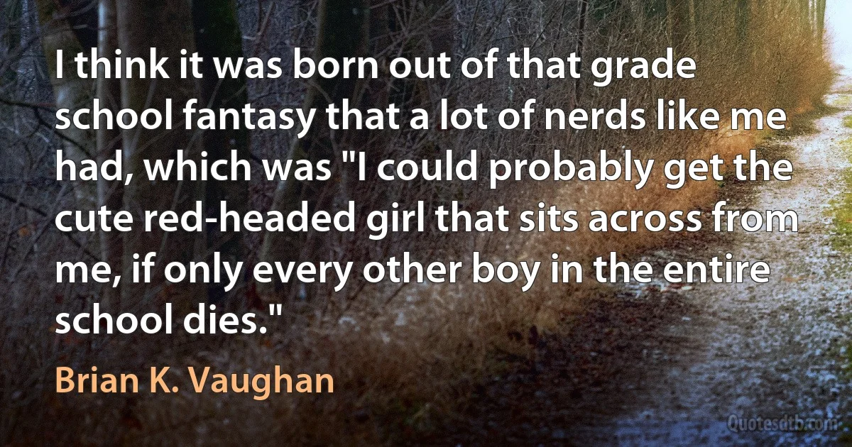 I think it was born out of that grade school fantasy that a lot of nerds like me had, which was "I could probably get the cute red-headed girl that sits across from me, if only every other boy in the entire school dies." (Brian K. Vaughan)