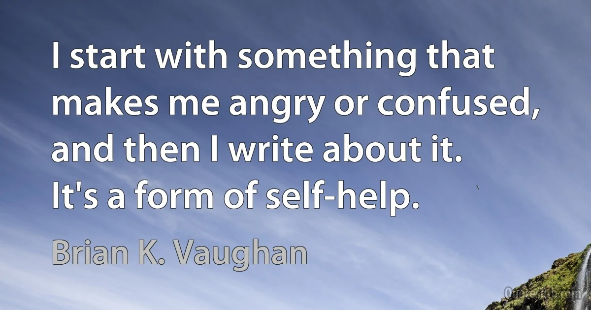 I start with something that makes me angry or confused, and then I write about it. It's a form of self-help. (Brian K. Vaughan)