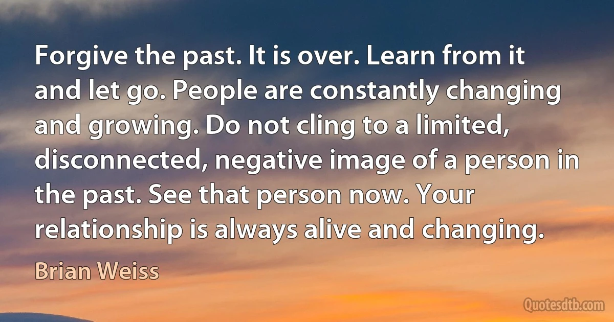 Forgive the past. It is over. Learn from it and let go. People are constantly changing and growing. Do not cling to a limited, disconnected, negative image of a person in the past. See that person now. Your relationship is always alive and changing. (Brian Weiss)