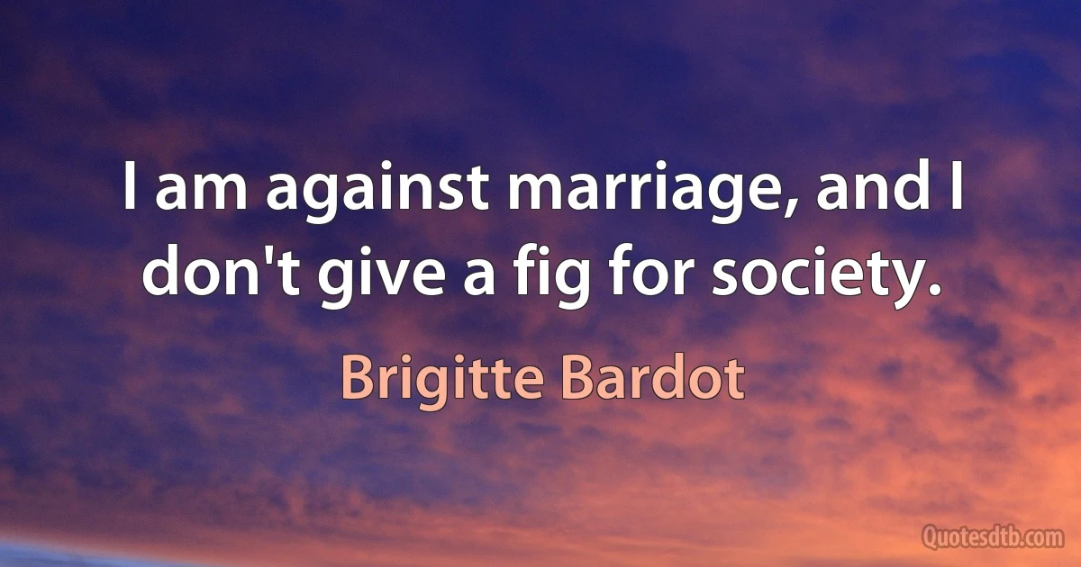 I am against marriage, and I don't give a fig for society. (Brigitte Bardot)