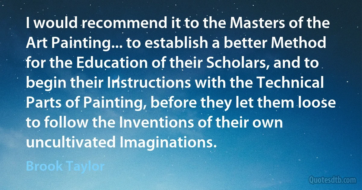 I would recommend it to the Masters of the Art Painting... to establish a better Method for the Education of their Scholars, and to begin their Instructions with the Technical Parts of Painting, before they let them loose to follow the Inventions of their own uncultivated Imaginations. (Brook Taylor)