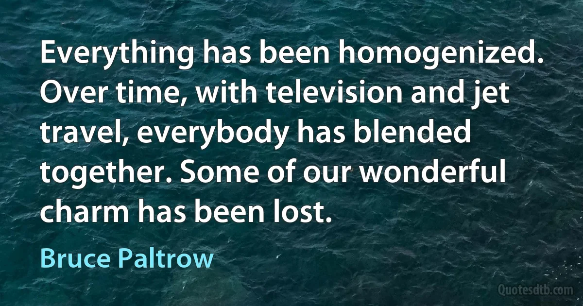 Everything has been homogenized. Over time, with television and jet travel, everybody has blended together. Some of our wonderful charm has been lost. (Bruce Paltrow)