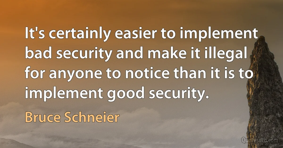 It's certainly easier to implement bad security and make it illegal for anyone to notice than it is to implement good security. (Bruce Schneier)